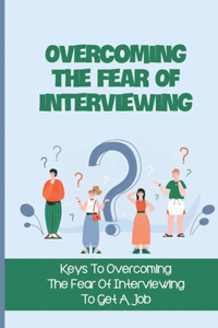 Overcoming The Fear Of Interviewing: Keys To Overcoming The Fear Of Interviewing To Get A Job: Prepare For Job Interviews