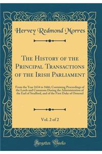 The History of the Principal Transactions of the Irish Parliament, Vol. 2 of 2: From the Year 1634 to 1666; Containing Proceedings of the Lords and Commons During the Administration of the Earl of Strafford, and of the First Duke of Ormond