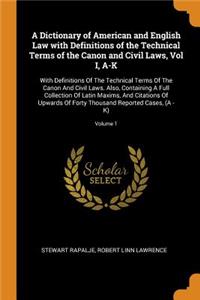 A Dictionary of American and English Law with Definitions of the Technical Terms of the Canon and Civil Laws, Vol I, A-K