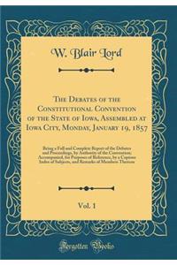 The Debates of the Constitutional Convention of the State of Iowa, Assembled at Iowa City, Monday, January 19, 1857, Vol. 1: Being a Full and Complete Report of the Debates and Proceedings, by Authority of the Convention; Accompanied, for Purposes