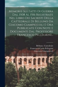 Memorie Sui Fatti Di Guerra Dal 1508 Al 1516 Registrate Nel Libro Dei Sacristi Della Cattedrale Di Belluno Da Giacomo Giampiccoli E Ora Pubblicate Con Note E Documenti Dal Professore Francesco Pellegrini...