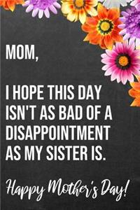 Mom I Hope This Day Isn't As Bad Of A Disappointment As My Sister Is Happy Mother's Day