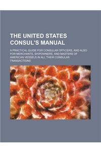 The United States Consul's Manual; A Practical Guide for Consular Officers, and Also for Merchants, Shipowners, and Masters of American Vessels in All Their Consular Transactions