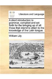 A Short Introduction to Grammar, Compiled and Set Forth for the Bringing Up of All Those That Intend to Attain to the Knowledge of the Latin Tongue.