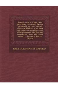 Spanish Rule in Cuba. Laws Governing the Island. Review Published by the Colonial Office in Madrid, with Data and Statistics Compiled from Official Re