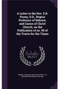 A Letter to the REV. E.B. Pusey, D.D., Regius Professor of Hebrew, and Canon of Christ Church, on the Publication of No. 90 of the Tracts for the Times