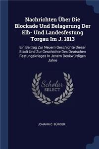 Nachrichten Über Die Blockade Und Belagerung Der Elb- Und Landesfestung Torgau Im J. 1813