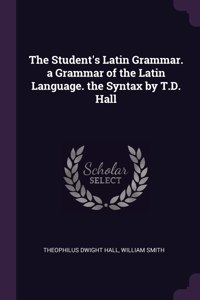 The Student's Latin Grammar. a Grammar of the Latin Language. the Syntax by T.D. Hall