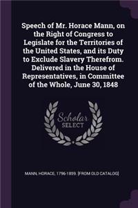 Speech of Mr. Horace Mann, on the Right of Congress to Legislate for the Territories of the United States, and its Duty to Exclude Slavery Therefrom. Delivered in the House of Representatives, in Committee of the Whole, June 30, 1848