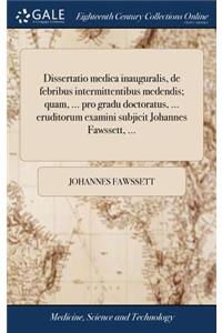 Dissertatio medica inauguralis, de febribus intermittentibus medendis; quam, ... pro gradu doctoratus, ... eruditorum examini subjicit Johannes Fawssett, ...