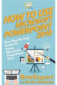 How to Use Microsoft PowerPoint 2010: Your Step-By-Step Guide to Using Microsoft PowerPoint 2010