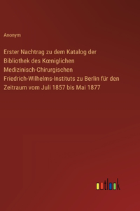 Erster Nachtrag zu dem Katalog der Bibliothek des Koeniglichen Medizinisch-Chirurgischen Friedrich-Wilhelms-Instituts zu Berlin für den Zeitraum vom Juli 1857 bis Mai 1877