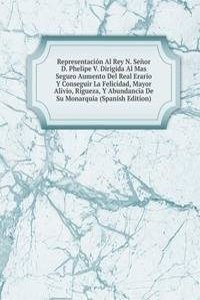 Representacion Al Rey N. Senor D. Phelipe V. Dirigida Al Mas Seguro Aumento Del Real Erario Y Conseguir La Felicidad, Mayor Alivio, Rigueza, Y Abundancia De Su Monarquia (Spanish Edition)