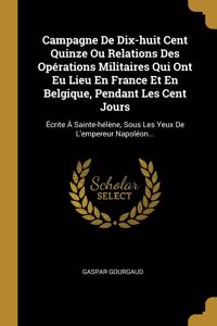 Campagne De Dix-huit Cent Quinze Ou Relations Des Opérations Militaires Qui Ont Eu Lieu En France Et En Belgique, Pendant Les Cent Jours
