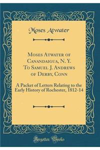 Moses Atwater of Canandaigua, N. Y. To Samuel J. Andrews of Derby, Conn: A Packet of Letters Relating to the Early History of Rochester, 1812-14 (Classic Reprint)