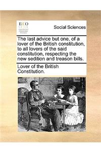 The Last Advice But One, of a Lover of the British Constitution, to All Lovers of the Said Constitution, Respecting the New Sedition and Treason Bills.