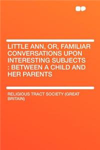 Little Ann, Or, Familiar Conversations Upon Interesting Subjects