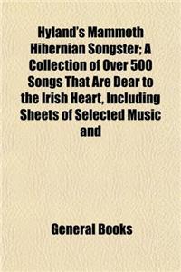 Hyland's Mammoth Hibernian Songster: A Collection of Over 500 Songs That are Dear to the Irish Heart, Including Sheets of Selected Music and Numerous