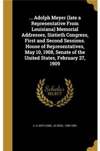 ... Adolph Meyer (late a Representative From Louisiana) Memorial Addresses, Sixtieth Congress, First and Second Sessions. House of Representatives, May 10, 1908, Senate of the United States, February 27, 1909