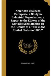 American Business Enterprise, a Study in Industrial Organisation, a Report to the Editors of the Gartside Scholarships on the Results of a Tour in the United States in 1906-7