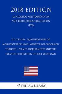 T.D. Ttb-104 - Qualifications of Manufacturers and Importers of Processed Tobacco - Permit Requirements and the Expanded Definition of Roll-Your-Own (Us Alcohol and Tobacco Tax and Trade Bureau Regulation) (Ttb) (2018 Edition)