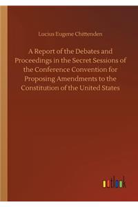 A Report of the Debates and Proceedings in the Secret Sessions of the Conference Convention for Proposing Amendments to the Constitution of the United States