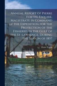 Annual Report of Pierre Fortin, Esquire, Magistrate in Command of the Expedition for the Protection of the Fisheries in the Gulf of the St. Lawrence, During the Season of 1857 [microform]