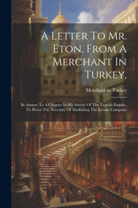 Letter To Mr. Eton, From A Merchant In Turkey,: In Answer To A Chapter In His Survey Of The Turkish Empire, To Prove The Necessity Of Abolishing The Levant Company
