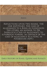 Reflections Upon Two Books, the One Entituled, the Case of Allegiance to a King in Possession the Other, an Answer to Dr. Sherlock's Case of Allegiance to Sovereign Powers, in Defence of the Case of Allegiance to a King in Possession (1691)