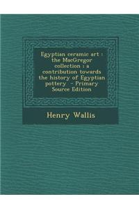 Egyptian Ceramic Art: The MacGregor Collection; A Contribution Towards the History of Egyptian Pottery - Primary Source Edition