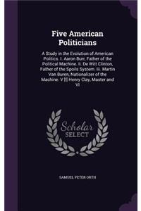 Five American Politicians: A Study in the Evolution of American Politics. I. Aaron Burr, Father of the Political Machine. Ii. De Witt Clinton, Father of the Spoils System. Iii