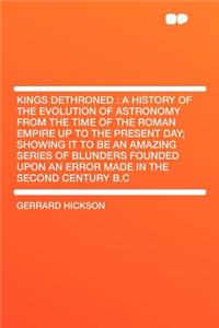 Kings Dethroned: A History of the Evolution of Astronomy from the Time of the Roman Empire Up to the Present Day; Showing It to Be an Amazing Series of Blunders Founded Upon an Error Made in the Second Century B.C: A History of the Evolution of Astronomy from the Time of the Roman Empire Up to the Present Day; Showing It to Be an Amazing Series of Blunders Foun