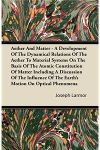 Aether And Matter - A Development Of The Dynamical Relations Of The Aether To Material Systems On The Basis Of The Atomic Constitution Of Matter Including A Discussion Of The Influence Of The Earth's Motion On Optical Phenomena