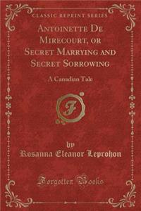 Antoinette de Mirecourt, or Secret Marrying and Secret Sorrowing: A Canadian Tale (Classic Reprint)