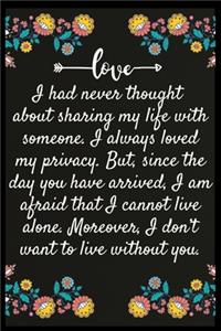 I had never thought about sharing my life with someone. I always loved my privacy. But, since the day you have arrived, I am afraid that I cannot live alone. Moreover, I don't want to live without you.