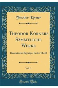 Theodor Kï¿½rners Sï¿½mmtliche Werke, Vol. 1: Dramatische Beytrï¿½ge, Erster Theril (Classic Reprint)