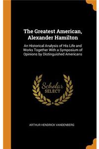 The Greatest American, Alexander Hamilton: An Historical Analysis of His Life and Works Together with a Symposium of Opinions by Distinguished Americans