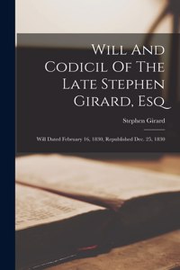 Will And Codicil Of The Late Stephen Girard, Esq: Will Dated February 16, 1830, Republished Dec. 25, 1830