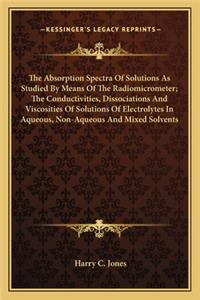 The Absorption Spectra Of Solutions As Studied By Means Of The Radiomicrometer; The Conductivities, Dissociations And Viscosities Of Solutions Of Electrolytes In Aqueous, Non-Aqueous And Mixed Solvents