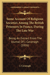 Some Account Of Religious Societies Among The British Prisoners In France, During The Late War: Being An Extract From The Journal Of J. Cavanagh (1826)