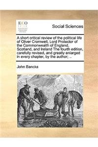 A Short Critical Review of the Political Life of Oliver Cromwell, Lord Protector of the Commonwealth of England, Scotland, and Ireland the Fourth Edition, Carefully Revised, and Greatly Enlarged in Every Chapter, by the Author; ..