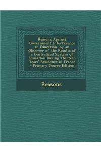 Reasons Against Government Interference in Education. by an Observer of the Results of a Centralized System of Education During Thirteen Years' Reside