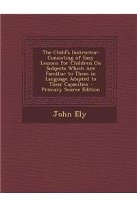 The Child's Instructor: Consisting of Easy Lessons for Children on Subjects Which Are Familiar to Them in Language Adapted to Their Capacities