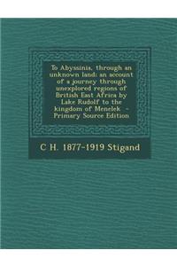 To Abyssinia, Through an Unknown Land; An Account of a Journey Through Unexplored Regions of British East Africa by Lake Rudolf to the Kingdom of Menelek - Primary Source Edition