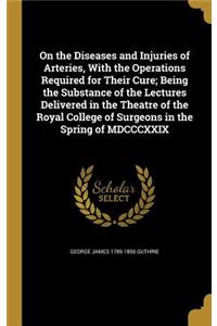On the Diseases and Injuries of Arteries, With the Operations Required for Their Cure; Being the Substance of the Lectures Delivered in the Theatre of the Royal College of Surgeons in the Spring of MDCCCXXIX