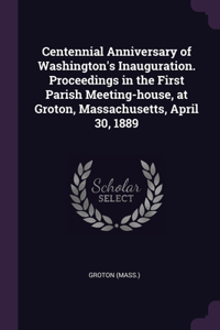 Centennial Anniversary of Washington's Inauguration. Proceedings in the First Parish Meeting-house, at Groton, Massachusetts, April 30, 1889