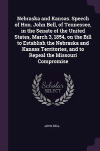 Nebraska and Kansas. Speech of Hon. John Bell, of Tennessee, in the Senate of the United States, March 3, 1854, on the Bill to Establish the Nebraska and Kansas Territories, and to Repeal the Missouri Compromise