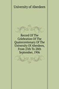 Record Of The Celebration Of The Quatercentenary Of The University Of Aberdeen, From 25th To 28th September, 1906