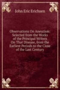 Observations On Aneurism: Selected from the Works of the Principal Writers On That Disease, from the Earliest Periods to the Close of the Last Century