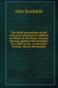 whole proceedings on the trial of an information exhibited ex officio, by the King's Attorney General, against John Stockdale; for a libel on the . in the Court of King's-Bench Westminster